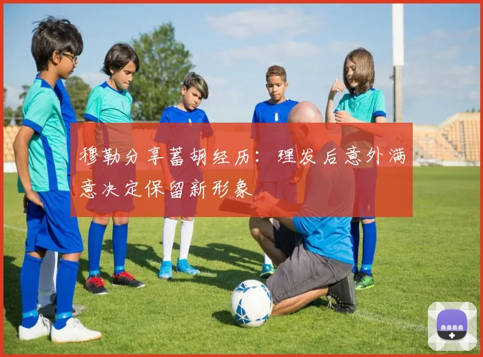 穆勒分享蓄胡经历：理发后意外满意决定保留新形象
