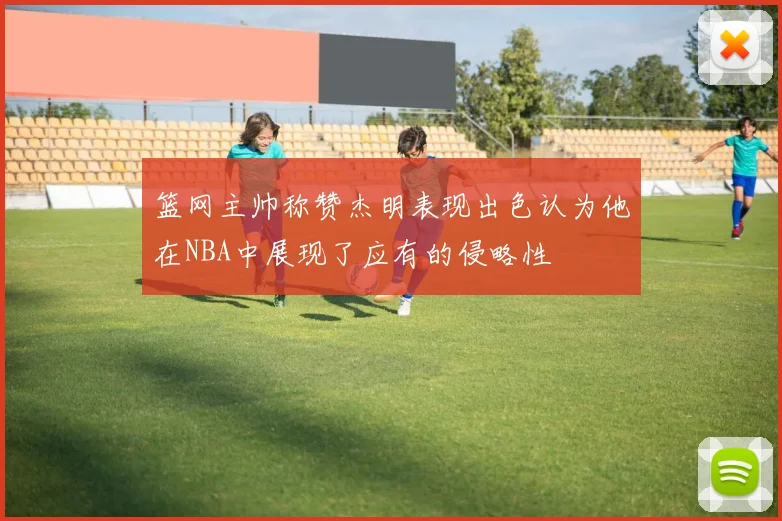 篮网主帅称赞杰明表现出色认为他在NBA中展现了应有的侵略性