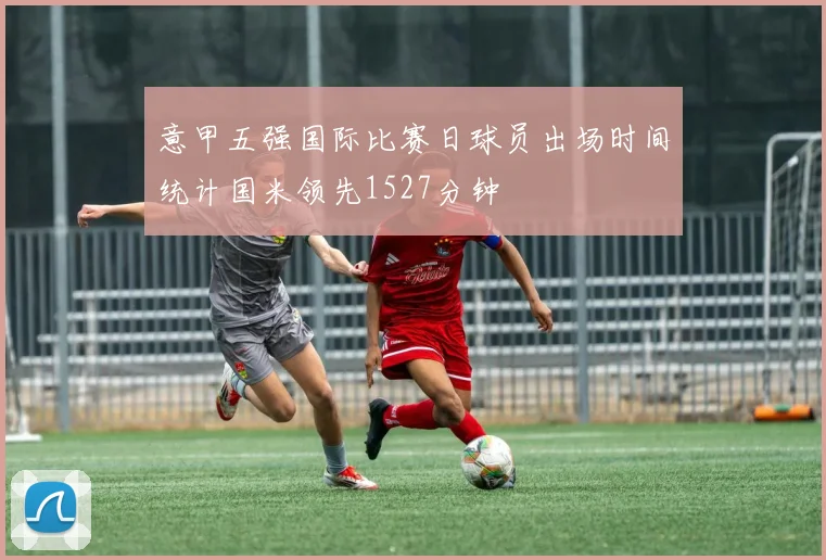 意甲五强国际比赛日球员出场时间统计国米领先1527分钟