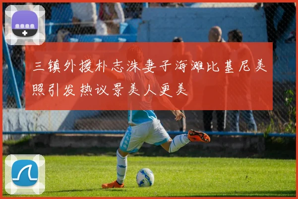 三镇外援朴志洙妻子海滩比基尼美照引发热议景美人更美