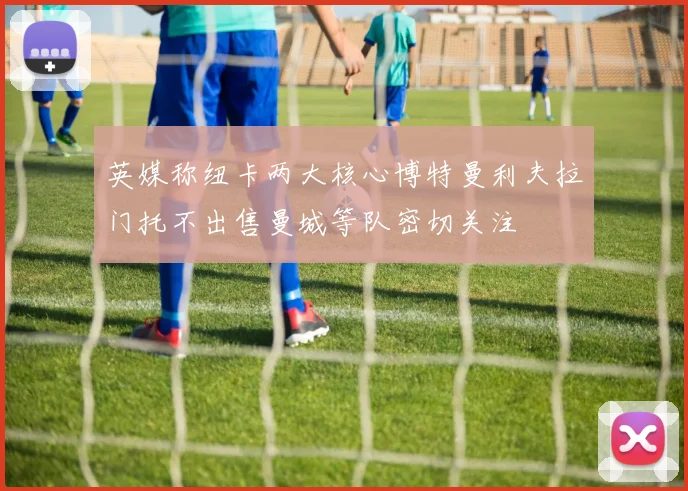 英媒称纽卡两大核心博特曼利夫拉门托不出售曼城等队密切关注