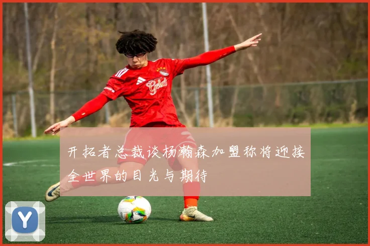 开拓者总裁谈杨瀚森加盟称将迎接全世界的目光与期待