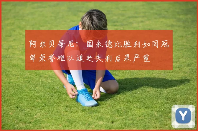 阿尔贝蒂尼：国米德比胜利如同冠军荣誉难以追赶失利后果严重