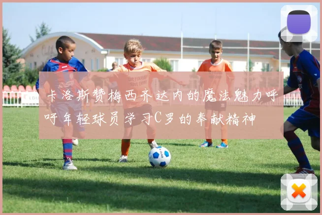 卡洛斯赞梅西齐达内的魔法魅力呼吁年轻球员学习C罗的奉献精神
