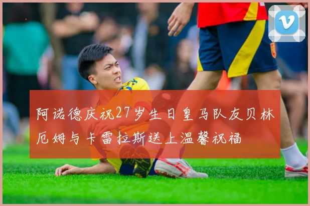 阿诺德庆祝27岁生日皇马队友贝林厄姆与卡雷拉斯送上温馨祝福