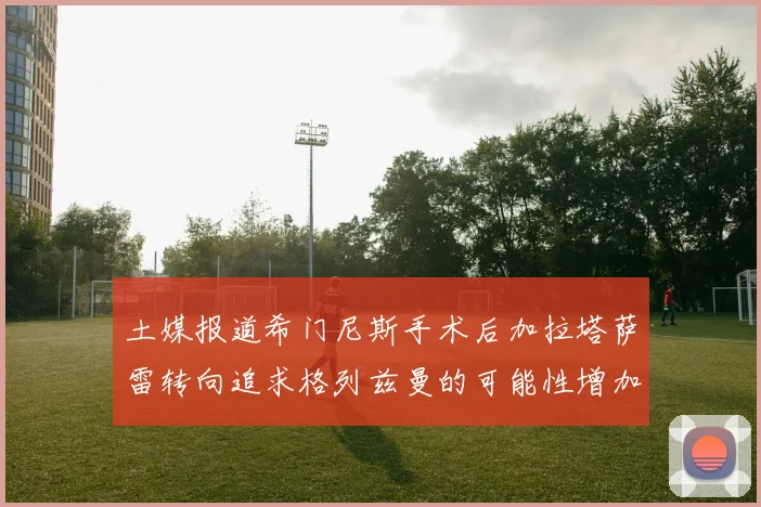 土媒报道希门尼斯手术后加拉塔萨雷转向追求格列兹曼的可能性增加