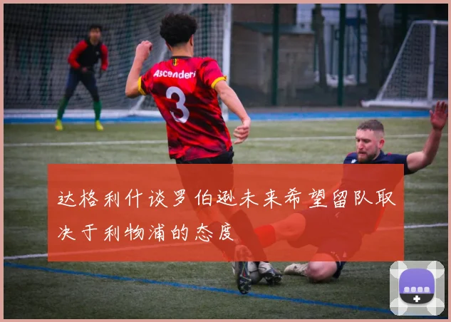 达格利什谈罗伯逊未来希望留队取决于利物浦的态度